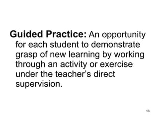 Guided Practice:   An opportunity for each student to demonstrate grasp of new learning by working through an activity or exercise under the teacher’s direct supervision.  