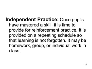 Independent Practice:   Once pupils have mastered a skill, it is time to provide for reinforcement practice. It is provided on a repeating schedule so that learning is not forgotten. It may be homework, group, or individual work in class. 
