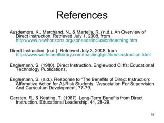 References Ausdemore, K., Marchand, N., & Martella, R. (n.d.). An Overview of Direct Instruction. Retrieved July 1, 2008, from  http://www.newhorizons.org/spneeds/inclusion/teaching.htm Direct Instruction. (n.d.). Retrieved July 3, 2008, from  http://www.worksheetlibrary.com/teachingtips/directinstruction.html Englemann, S. (1980). Direct Instruction. Englewood Cliffs: Educational Technology Publications. Englemann, S. (n.d.). Response to “The Benefits of Direct Instruction: Affirmative Action for At-Risk Students. “Association For Supervision And Curriculum Development, 77-79. Gersten, R., & Keating, T. (1987). Long-Term Benefits from Direct Instruction. Educational Leadership, 44, 28-29. 
