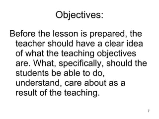 Objectives: Before the lesson is prepared, the teacher should have a clear idea of what the teaching objectives are. What, specifically, should the students be able to do, understand, care about as a result of the teaching. 