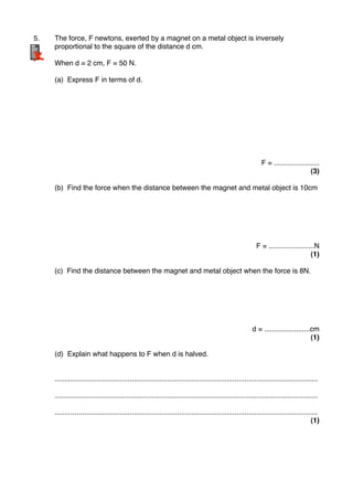 5." The force, F newtons, exerted by a magnet on a metal object is inversely
" proportional to the square of the distance d cm.
" When d = 2 cm, F = 50 N.
" (a) Express F in terms of d.
F = .......................
(3)
" (b) Find the force when the distance between the magnet and metal object is 10cm
F = .......................N
(1)
" (c) Find the distance between the magnet and metal object when the force is 8N.
d = .......................cm
(1)
" (d) Explain what happens to F when d is halved.
" .....................................................................................................................................
" .....................................................................................................................................
" .....................................................................................................................................
(1)
"
 
