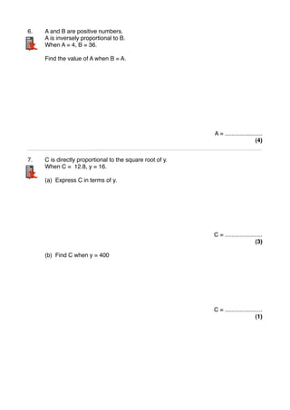6." A and B are positive numbers.
" A is inversely proportional to B.
" When A = 4, B = 36.
" Find the value of A when B = A.
A = .......................
(4)
7." C is directly proportional to the square root of y.
" When C = 12.8, y = 16.
" (a) Express C in terms of y.
C = .......................
(3)
" (b) Find C when y = 400
C = .......................
(1)
 