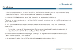 12Muzinich & Co Private and confidential
Conclusión
• La financiación alternativa (“Deuda Privada” o “Financiación Directa”) es una herramienta más de
financiación a disposición de las compañías del segmento Middle Market
• Es financiación muy a medida por lo que el abanico de posibilidades es amplio
• Puede ser un buen complemento a la financiación bancaria para encontrar un equilibrio optimo entre
coste / flexibilidad
• Es una herramienta a valorar para diversificar fuentes de financiación y/o cubrir necesidades
específicas:
– Flexibilidad estructural, plazos de ejecución, aumentar capacidad financiera para acometer
proyectos (menor servicio de la deuda), confidencialidad
• Existen inversores de diferentes tipologías por lo que es importante “casarse bien” teniendo en
cuenta las instituciones y las personas
• Es un mercado en plena fase de desarrollo pero todavía en estado embriónico
 