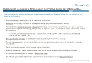 7Muzinich & Co Private and confidential
Razones por las cuales la financiación alternativa puede ser interesante…
• Buen complemento para diversificar las fuentes de financiación
• Fortalecer el balance y cash flow de la compañía (más plazo y menor servicio de la deuda)
• Permite diseñar soluciones a medida y flexibles (estructura, remuneración, vencimiento, etc.) que se ajusten a
proyectos con un perfil concreto (ej. Integraciones de negocios, puesta en marcha de activos productivos, compras
accionariales)
– Carencias, capitalización de intereses, subordinación, retribución “in-kind”, sacrificio de rentabilidad
contractual por “upside”, etc…
• No expuesto a los mercados de crédito (evitando volatilidad y “ventanas” de acceso)
• Permite complementar a la financiación bancaria con más apalancamiento (a través de unitranche y/o deuda
subordinada)
• Puede ser una alternativa a emitir/levantar capital minoritario
• Una alternativa real y viable para compañías sin o con un acceso limitado a los mercados de capitales
• El financiador se asemeja a un inversor a medio/largo plazo
• Un enfoque que permite implementar operaciones de financiación de manera ágil y confidencial
Para compañías del Middle Market que tengan necesidades específicas de buscar un complemento a la
financiación bancaria
 