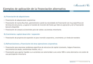 8Muzinich & Co Private and confidential
A) Financiación de adquisiciones
• Financiación de adquisiciones corporativas
• Financiación de nuevos Buy Outs, generalmente cuando las necesidades de financiación son muy específicas (en
términos de estructura), y superan el tamaño de inversión del fondo que lidera la operación y de la financiación
bancaria disponible
• Financiación de compras accionariales para dar salida a accionistas minoritarios
Ejemplos de aplicación de la financiación alternativa
B) Crecimiento: capital desarrollo / expansión
• Financiación de proyectos de expansión en para inversión corporativa, crecimiento y/o fondo de maniobra
C) Refinanciaciones y financiación de otras operaciones corporativas
• Financiación para solucionar problemas específicos de estructura de capital (covenants, holgura financiera,
vencimientos de deuda, prestamistas hostiles, etc…)
• Financiación para aportar liquidez a un accionista con anterioridad a una venta 100% o como alternativa a la cesión de
una participación minoritaria
 