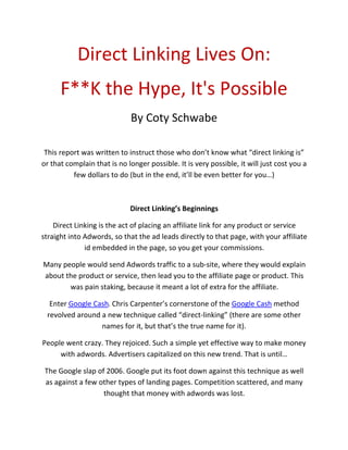 Direct Linking Lives On: 
      F**K the Hype, It's Possible 
                              By Coty Schwabe 
                                             

 This report was written to instruct those who don’t know what “direct linking is” 
or that complain that is no longer possible. It is very possible, it will just cost you a 
          few dollars to do (but in the end, it’ll be even better for you…) 

                                             

                             Direct Linking’s Beginnings 

    Direct Linking is the act of placing an affiliate link for any product or service 
straight into Adwords, so that the ad leads directly to that page, with your affiliate 
              id embedded in the page, so you get your commissions.  

Many people would send Adwords traffic to a sub‐site, where they would explain 
about the product or service, then lead you to the affiliate page or product. This 
       was pain staking, because it meant a lot of extra for the affiliate. 

  Enter Google Cash. Chris Carpenter’s cornerstone of the Google Cash method 
 revolved around a new technique called “direct‐linking” (there are some other 
                 names for it, but that’s the true name for it). 

People went crazy. They rejoiced. Such a simple yet effective way to make money 
     with adwords. Advertisers capitalized on this new trend. That is until… 

 The Google slap of 2006. Google put its foot down against this technique as well 
 as against a few other types of landing pages. Competition scattered, and many 
                   thought that money with adwords was lost. 
