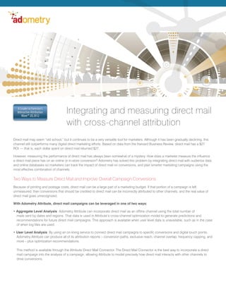 A Leader in Forrester’s
   Interactive Attribution
      Wave™ 2Q 2012
                                      Integrating and measuring direct mail
                                      with cross-channel attribution
Direct mail may seem “old school,” but it continues to be a very versatile tool for marketers. Although it has been gradually declining, this
channel still outperforms many digital direct marketing efforts. Based on data from the Harvard Business Review, direct mail has a $27
ROI — that is, each dollar spent on direct mail returned $27.

However, measuring the performance of direct mail has always been somewhat of a mystery. How does a marketer measure the influence
a direct mail piece has on an online or in-store conversion? Adometry has solved this problem by integrating direct mail with audience data
and online databases so marketers can track the impact of direct mail on conversions, and plan smarter marketing campaigns using the
most effective combination of channels.

Two Ways to Measure Direct Mail and Improve Overall Campaign Conversions
Because of printing and postage costs, direct mail can be a large part of a marketing budget. If that portion of a campaign is left
unmeasured, then conversions that should be credited to direct mail can be incorrectly attributed to other channels, and the real value of
direct mail goes unrecognized.

With Adometry Attribute, direct mail campaigns can be leveraged in one of two ways:

• Aggregate Level Analysis: Adometry Attribute can incorporate direct mail as an offline channel using the total number of
  mails sent by dates and regions. That data is used in Attribute’s cross-channel optimization model to generate predictions and
  recommendations for future direct mail campaigns. This approach is available when user level data is unavailable, such as in the case
  of when log files are used.

• User Level Analysis: By using an on-lining service to connect direct mail campaigns to specific conversions and digital touch points,
  Adometry Attribute can produce all of its attribution reports – conversion paths, exclusive reach, channel overlap, frequency capping, and
  more – plus optimization recommendations.

  This method is available through the Attribute Direct Mail Connector. The Direct Mail Connector is the best way to incorporate a direct
  mail campaign into the analysis of a campaign, allowing Attribute to model precisely how direct mail interacts with other channels to
  drive conversions.
 