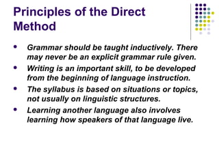 Principles of the Direct
Method
 Grammar should be taught inductively. There
may never be an explicit grammar rule given.
 Writing is an important skill, to be developed
from the beginning of language instruction.
 The syllabus is based on situations or topics,
not usually on linguistic structures.
 Learning another language also involves
learning how speakers of that language live.
 