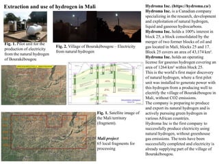 Extraction and use of hydrogen in Mali
Fig. 1. Pilot unit for the
production of electricity
from the natural hydrogen
of Bourakébougou
Fig. 2. Village of Bourakébougou – Electricity
from natural hydrogen
Hydroma Inc. (https://hydroma.ca/)
Hydroma Inc. is a Canadian company
specializing in the research, development
and exploitation of natural hydrogen,
liquid and gaseous hydrocarbons.
Hydroma Inc. holds a 100% interest in
block 25, a block consolidated by the
merger of two former blocks of oil and
gas located in Mali, blocks 25 and 17.
Block 25 covers an area of 43,174 km².
Hydroma Inc. holds an operating
license for gaseous hydrogen covering an
area of 1264 km² within block 25.
This is the world’s first major discovery
of natural hydrogen, where a first pilot
unit was installed to generate power with
this hydrogen from a producing well to
electrify the village of Bourakébougou in
Mali, without CO2 emissions.
The company is preparing to produce
and export its natural hydrogen and is
actively pursuing green hydrogen in
various African countries.
Hydroma Inc is the first company to
successfully produce electricity using
natural hydrogen, without greenhouse
gas emissions. The tests have been
successfully completed and electricity is
already supplying part of the village of
Bourakébougou.
Fig. 1. Satellite image of
the Mali territory
(fragment).
Mali project
65 local fragments for
processing
 
