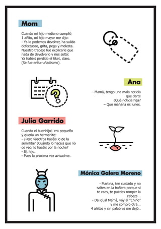 Cuando mi hijo mediano cumplió
1 añito, mi hijo mayor me dijo:
- Ya lo podemos devolver, ha salido
defectuoso, grita, pega y molesta.
Nuestro trabajo fue explicarle que
nada de devolverlo y nos soltó:
Ya habéis perdido el tiket, claro.
(Se fue enfurruñadísimo).
Cuando el buenhijo1 era pequeño
y quería un hermanito:
- ¿Pero vosotros hacéis lo de la
semillita? ¿Cuándo lo hacéis que no
os veo, lo hacéis por la noche?
- Sí, hijo.
- Pues la próxima vez avisadme.
– Mamá, tengo una mala noticia
que darte
¿Qué noticia hija?
– Que mañana es lunes.
Mom
Julia Garrido
Ana
- Martina, ten cuidado y no
saltes en la bañera porque si
te caes, te puedes romper la
cabeza...
- Da igual Mamá, voy al “Chino”
y me compro otra...
4 añitos y sin palabras me dejó..
Mónica Galera Moreno
 