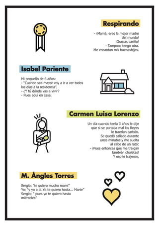 Mi pequeño de 6 años:
- “Cuando sea mayor voy a ir a ver todos
los días a la residencia”.
- ¿Y tú dónde vas a vivir?
- Pues aquí en casa.
- ¡Mamá, eres la mejor madre
del mundo!
¡Gracias cariño!
- Tampoco tengo otra.
Me encantan mis buenashijas.
Isabel Pariente
Respirando
Carmen Luisa Lorenzo
Un día cuando tenía 3 años le dije
que si se portaba mal los Reyes
le traerían carbón.
Se quedó callado durante
unos minutos y me suelta
al cabo de un rato:
- ¡Pues entonces que me traigan
también chuletas!
Y eso le trajeron.
Sergio: “te quiero mucho mami”
Yo: “y yo a ti. Yo te quiero hasta... Marte”
Sergio: “ pues yo te quiero hasta
miércoles”.
M. Ángles Torres
 