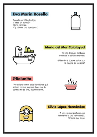Cuando a mi hijo le digo:
- “eres un bombón”.
Él me contesta:
- “y tú eres una bombona”.
“Me quiero comer esos bombones que
sobran porque siempre dices que la
comida no se tira”, buenhijo dixit.
Mi hijo después del baño
mientras le echaba cremita:
- ¿Mamá me puedes echar por
la maceta de los pies?
- A ver, ¿tú qué prefieres, un
hermanito o una hermanita?.
- Minions, por favor.
Eva Marín Rosello
@Belunita
María del Mar Calatayud
Silvia López Hernández
 