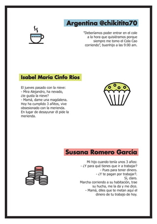 El jueves pasado con la nieve:
- Mira Alejandro, ha nevado,
¿te gusta la nieve?
- Mamá, dame una magdalena.
Hoy ha cumplido 3 añitos, vive
obsesionado con la merienda.
En lugar de desayunar él pide la
merienda.
”Deberíamos poder entrar en el cole
a la hora que quisiéramos porque
siempre me tomo el Cola Cao
corriendo”, buenhijo a las 9:00 am.
Isabel María Cinfo Ríos
Argentina @chikitita70
Susana Romero García
Mi hijo cuando tenía unos 3 años:
- ¿Y para qué tienes que ir a trabajar?
- Pues para tener dinero.
- ¿Y te pagan por trabajar?.
Sí, claro.
Marcha corriendo a su habitación, trae
su hucha, me la da y me dice.
- Mamá, diles que te metan aquí el
dinero de tu trabajo de hoy.
 