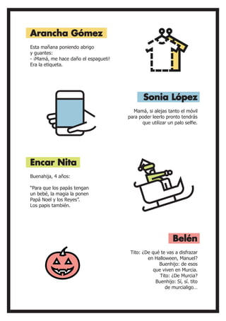 Esta mañana poniendo abrigo
y guantes:
- ¡Mamá, me hace daño el espagueti!
Era la etiqueta.
Buenahija, 4 años:
“Para que los papás tengan
un bebé, la magia la ponen
Papá Noel y los Reyes”.
Los papis también.
Mamá, si alejas tanto el móvil
para poder leerlo pronto tendrás
que utilizar un palo selfie.
Tito: ¿De qué te vas a disfrazar
en Halloween, Manuel?
Buenhijo: de esos
que viven en Murcia.
Tito: ¿De Murcia?
Buenhijo: Sí, sí. tito
de murcialigo…
Arancha Gómez
Encar Nita
Sonia López
Belén
 