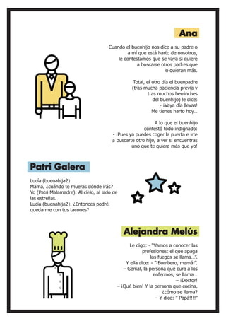 Lucía (buenahija2):
Mamá, ¿cuándo te mueras dónde irás?
Yo (Patri Malamadre): Al cielo, al lado de
las estrellas.
Lucía (buenahija2): ¿Entonces podré
quedarme con tus tacones?
Cuando el buenhijo nos dice a su padre o
a mí que está harto de nosotros,
le contestamos que se vaya si quiere
a buscarse otros padres que
lo quieran más.
Total, el otro día el buenpadre
(tras mucha paciencia previa y
tras muchos berrinches
del buenhijo) le dice:
- ¡Vaya día llevas!
Me tienes harto hoy…
A lo que el buenhijo
contestó todo indignado:
- ¡Pues ya puedes coger la puerta e irte
a buscarte otro hijo, a ver si encuentras
uno que te quiera más que yo!
Patri Galera
Ana
Alejandra Melús
Le digo: - “Vamos a conocer las
profesiones: el que apaga
los fuegos se llama…”.
Y ella dice: - ”¡Bombero, mamá!”.
– Genial, la persona que cura a los
enfermos, se llama…
– ¡Doctor!
– ¡Qué bien! Y la persona que cocina,
¿cómo se llama?
– Y dice: ” Papá!!!!”
 