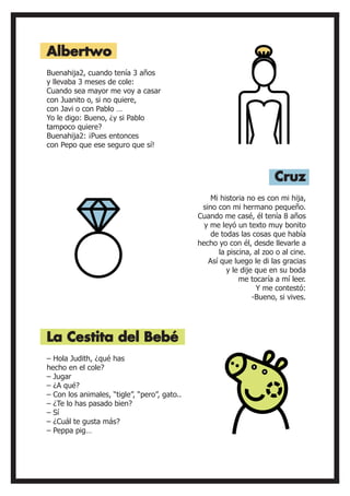 Buenahija2, cuando tenía 3 años
y llevaba 3 meses de cole:
Cuando sea mayor me voy a casar
con Juanito o, si no quiere,
con Javi o con Pablo …
Yo le digo: Bueno, ¿y si Pablo
tampoco quiere?
Buenahija2: ¡Pues entonces
con Pepo que ese seguro que sí!
– Hola Judith, ¿qué has
hecho en el cole?
– Jugar
– ¿A qué?
– Con los animales, “tigle”, “pero”, gato..
– ¿Te lo has pasado bien?
– Sí
– ¿Cuál te gusta más?
– Peppa pig…
Mi historia no es con mi hija,
sino con mi hermano pequeño.
Cuando me casé, él tenía 8 años
y me leyó un texto muy bonito
de todas las cosas que había
hecho yo con él, desde llevarle a
la piscina, al zoo o al cine.
Así que luego le di las gracias
y le dije que en su boda
me tocaría a mí leer.
Y me contestó:
-Bueno, si vives.
Albertwo
La Cestita del Bebé
Cruz
 