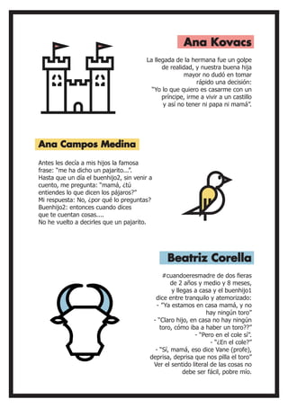 Antes les decía a mis hijos la famosa
frase: “me ha dicho un pajarito...”.
Hasta que un día el buenhijo2, sin venir a
cuento, me pregunta: “mamá, ¿tú
entiendes lo que dicen los pájaros?”
Mi respuesta: No, ¿por qué lo preguntas?
Buenhijo2: entonces cuando dices
que te cuentan cosas....
No he vuelto a decirles que un pajarito.
La llegada de la hermana fue un golpe
de realidad, y nuestra buena hija
mayor no dudó en tomar
rápido una decisión:
“Yo lo que quiero es casarme con un
príncipe, irme a vivir a un castillo
y así no tener ni papa ni mamá”.
Ana Campos Medina
Ana Kovacs
Beatriz Corella
#cuandoeresmadre de dos fieras
de 2 años y medio y 8 meses,
y llegas a casa y el buenhijo1
dice entre tranquilo y atemorizado:
- ”Ya estamos en casa mamá, y no
hay ningún toro”
- “Claro hijo, en casa no hay ningún
toro, cómo iba a haber un toro??”
- “Pero en el cole sí”.
- “¿En el cole?”
- “Sí, mamá, eso dice Vane (profe),
deprisa, deprisa que nos pilla el toro”
Ver el sentido literal de las cosas no
debe ser fácil, pobre mío.
 