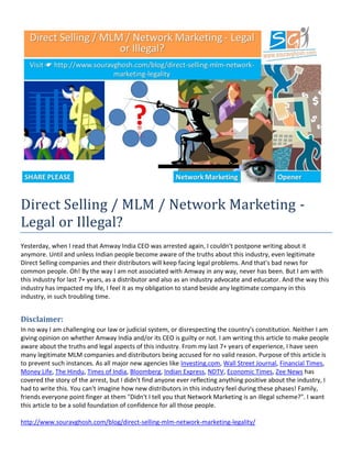 http://www.souravghosh.com/blog/direct-selling-mlm-network-marketing-legality/
Direct Selling / MLM / Network Marketing -
Legal or Illegal?
Yesterday, when I read that Amway India CEO was arrested again, I couldn't postpone writing about it
anymore. Until and unless Indian people become aware of the truths about this industry, even legitimate
Direct Selling companies and their distributors will keep facing legal problems. And that's bad news for
common people. Oh! By the way I am not associated with Amway in any way, never has been. But I am with
this industry for last 7+ years, as a distributor and also as an industry advocate and educator. And the way this
industry has impacted my life, I feel it as my obligation to stand beside any legitimate company in this
industry, in such troubling time.
Disclaimer:
In no way I am challenging our law or judicial system, or disrespecting the country's constitution. Neither I am
giving opinion on whether Amway India and/or its CEO is guilty or not. I am writing this article to make people
aware about the truths and legal aspects of this industry. From my last 7+ years of experience, I have seen
many legitimate MLM companies and distributors being accused for no valid reason. Purpose of this article is
to prevent such instances. As all major new agencies like Investing.com, Wall Street Journal, Financial Times,
Money Life, The Hindu, Times of India, Bloomberg, Indian Express, NDTV, Economic Times, Zee News has
covered the story of the arrest, but I didn't find anyone ever reflecting anything positive about the industry, I
had to write this. You can't imagine how new distributors in this industry feel during these phases! Family,
friends everyone point finger at them "Didn't I tell you that Network Marketing is an illegal scheme?". I want
this article to be a solid foundation of confidence for all those people.
 
