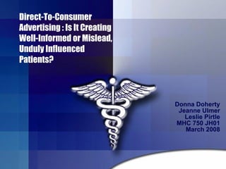 Direct-To-Consumer Advertising : Is It Creating Well-Informed or Mislead, Unduly Influenced Patients?  Donna Doherty Jeanne Ulmer Leslie Pirtle MHC 750 JH01 March 2008 