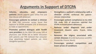 Arguments in Support of DTCPA
• Informs, educates, and empowers
patients (48.6% patients goes online first and
then discuss with physician)
• Encourages patients to contact a clinician
(A 2004 FDA consumer survey found that
exposure to DTCPA prompted 27% of Americans
to make an appointment)
• Promotes patient dialogue with health
care providers (In the 2004 FDA survey, 53% of
physicians said DTCPA led to better discussion
with patients and 73% believed that consumer
drug advertising helped patients ask more
thoughtful questions)
• Strengthens a patient’s relationship with a
clinician (DTCPA) reinforced the patient–
clinician relationship)
• Encourages patient compliance (In the 2004
FDA study, 33% of physicians reported that
DTCPA increased patient adherence)
• Reduces under diagnosis and under
treatment (Epoetin alpha, Procrit, Ortho
Biotech)
• Removes the stigma associated with
certain diseases (Erectile Dysfunction and BPH:
Finasteride, Proscar, Merck)
• Encourages product competition and
lower prices of conditions
 