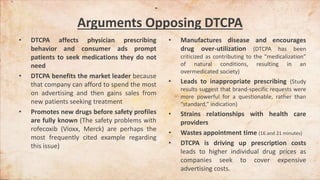 Arguments Opposing DTCPA
• DTCPA affects physician prescribing
behavior and consumer ads prompt
patients to seek medications they do not
need
• DTCPA benefits the market leader because
that company can afford to spend the most
on advertising and then gains sales from
new patients seeking treatment
• Promotes new drugs before safety profiles
are fully known (The safety problems with
rofecoxib (Vioxx, Merck) are perhaps the
most frequently cited example regarding
this issue)
• Manufactures disease and encourages
drug over-utilization (DTCPA has been
criticized as contributing to the “medicalization”
of natural conditions, resulting in an
overmedicated society)
• Leads to inappropriate prescribing (Study
results suggest that brand-specific requests were
more powerful for a questionable, rather than
“standard,” indication)
• Strains relationships with health care
providers
• Wastes appointment time (16 and 21 minutes)
• DTCPA is driving up prescription costs
leads to higher individual drug prices as
companies seek to cover expensive
advertising costs.
 