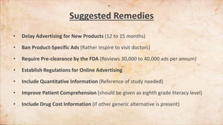 Suggested Remedies
• Delay Advertising for New Products (12 to 15 months)
• Ban Product-Specific Ads (Rather inspire to visit doctors)
• Require Pre-clearance by the FDA (Reviews 30,000 to 40,000 ads per annum)
• Establish Regulations for Online Advertising
• Include Quantitative Information (Reference of study needed)
• Improve Patient Comprehension (should be given as eighth grade literacy level)
• Include Drug Cost Information (if other generic alternative is present)
 