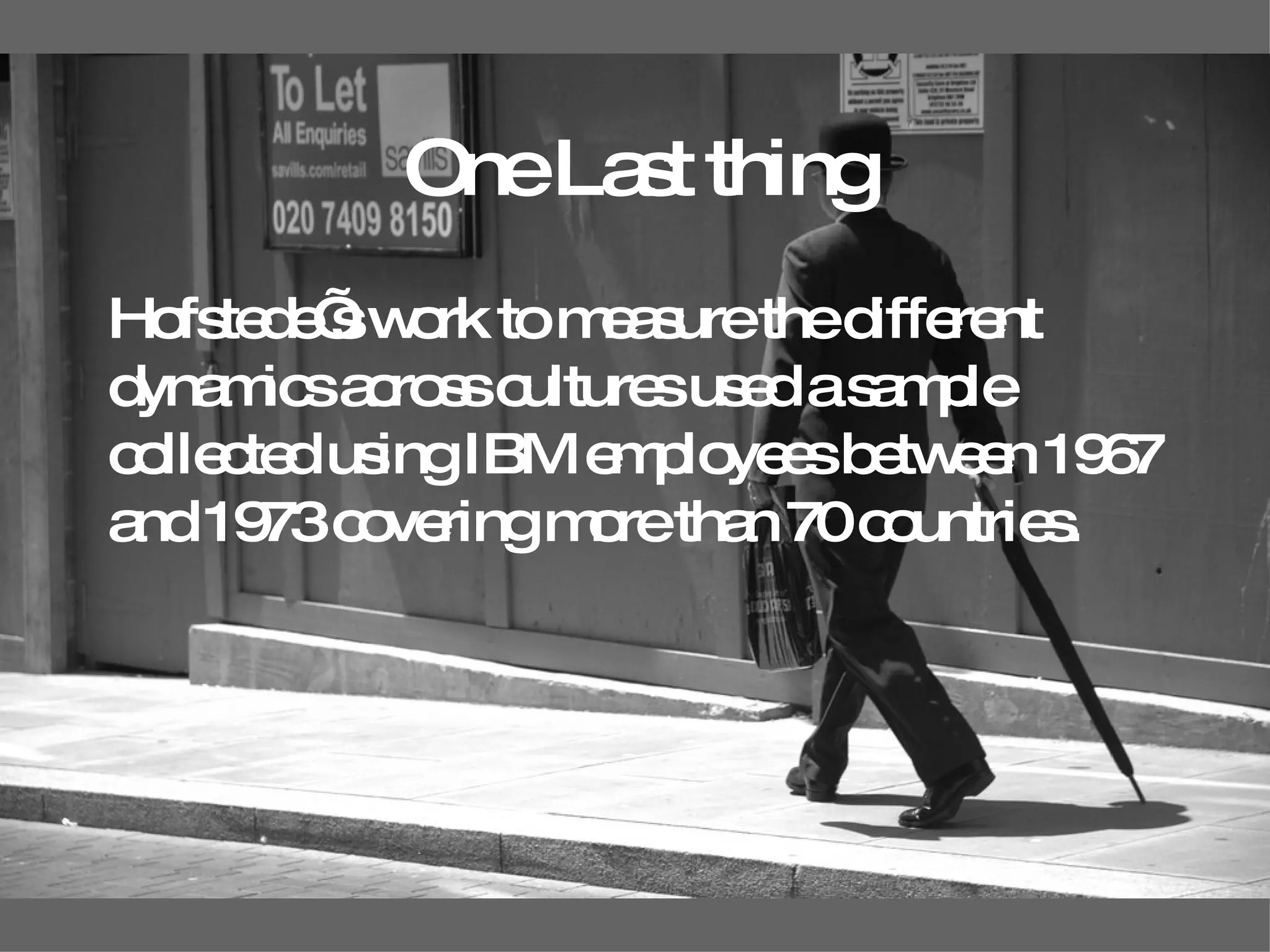 One Last thing Hofstede’s work to measure the different dynamics across cultures used a sample collected using IBM employees between 1967 and 1973 covering more than 70 countries.   