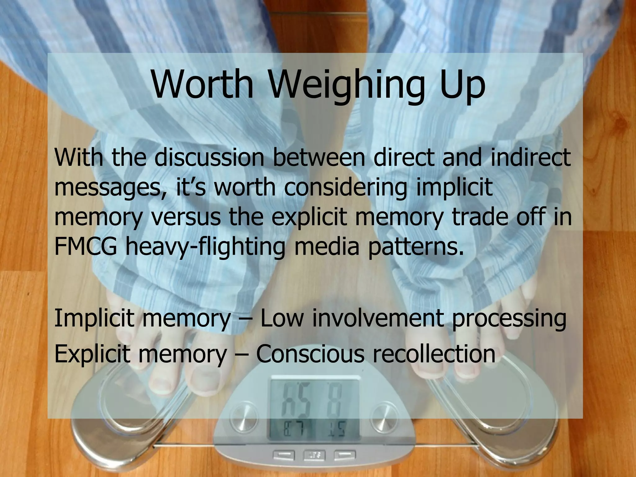 Worth Weighing Up With the discussion between direct and indirect messages, it’s worth considering implicit memory versus the explicit memory trade off in FMCG heavy-flighting media patterns. Implicit memory – Low involvement processing Explicit memory – Conscious recollection 