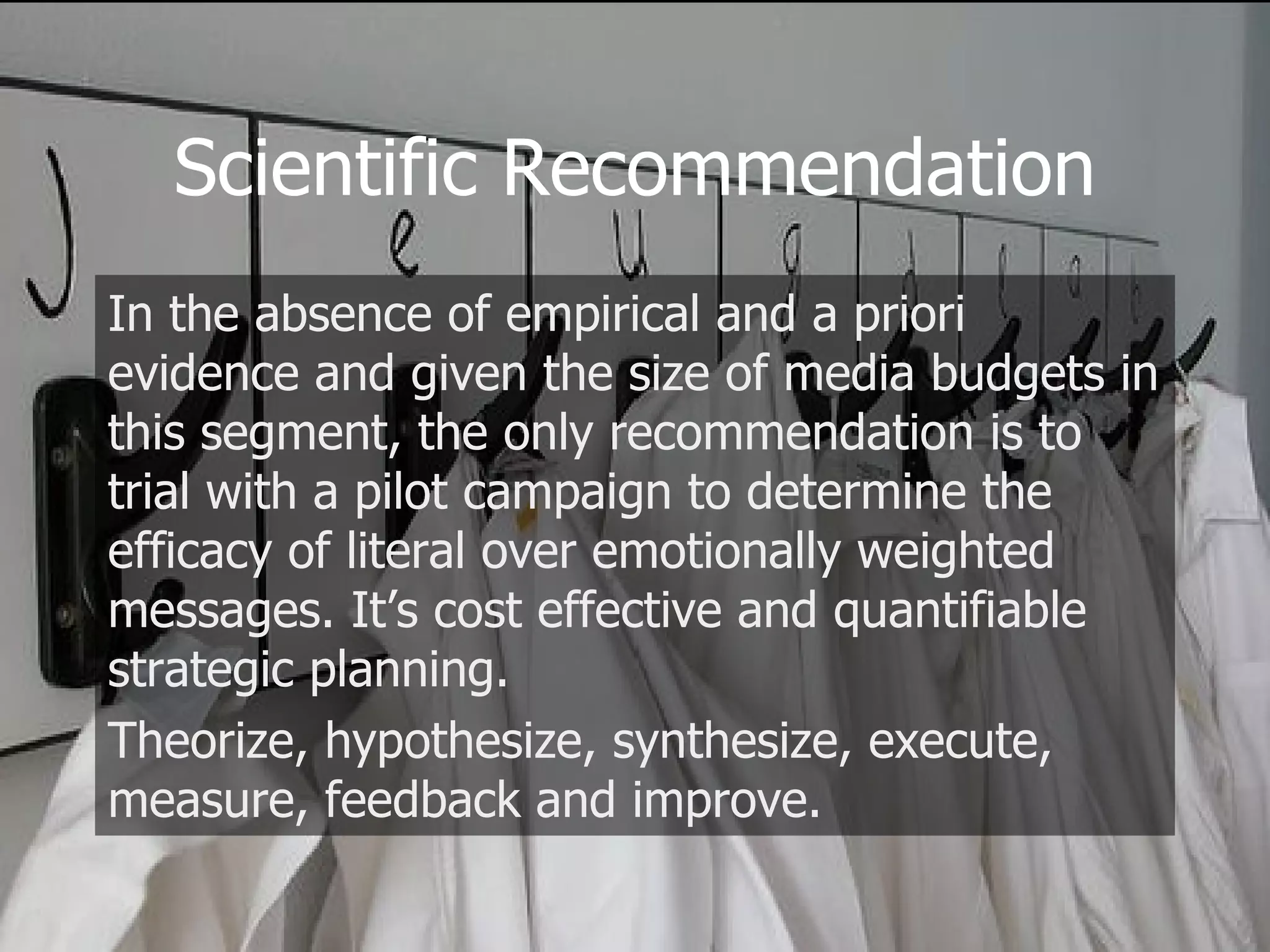 Scientific Recommendation In the absence of empirical and a priori evidence and given the size of media budgets in this segment, the only recommendation is to trial with a pilot campaign to determine the efficacy of literal over emotionally weighted messages. It’s cost effective and quantifiable strategic planning. Theorize, hypothesize, synthesize, execute, measure, feedback and improve. 