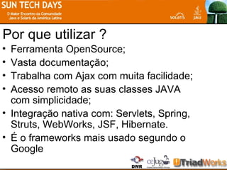 Por que utilizar ? Ferramenta OpenSource; Vasta documentação; Trabalha com Ajax com muita facilidade; Acesso remoto as suas classes JAVA com simplicidade; Integração nativa com: Servlets, Spring, Struts, WebWorks, JSF, Hibernate. É o frameworks mais usado segundo o Google 