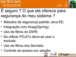 É seguro ? O que ele oferece para segurança do meu sistema ? Métodos de segurança padrão Java EE; Integração com Acegi(Spring); Uso de filtros do DWR; Se utilizar POJO’s deve-se usar o exclude; Uso de filtros dos Servlets; Controle de acesso por sessão; 