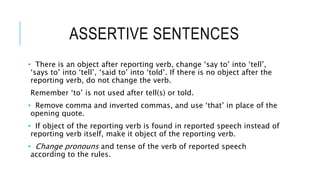 ASSERTIVE SENTENCES
• There is an object after reporting verb, change ‘say to’ into ‘tell’,
‘says to’ into ‘tell’, ‘said to’ into ‘told’. If there is no object after the
reporting verb, do not change the verb.
Remember ‘to’ is not used after tell(s) or told.
• Remove comma and inverted commas, and use ‘that’ in place of the
opening quote.
• If object of the reporting verb is found in reported speech instead of
reporting verb itself, make it object of the reporting verb.
• Change pronouns and tense of the verb of reported speech
according to the rules.
 