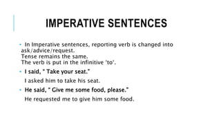 IMPERATIVE SENTENCES
• In Imperative sentences, reporting verb is changed into
ask/advice/request.
Tense remains the same.
The verb is put in the infinitive ‘to‘.
• I said, “ Take your seat.”
I asked him to take his seat.
• He said, “ Give me some food, please.”
He requested me to give him some food.
 