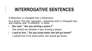 INTERROGATIVE SENTENCES
•A Question is changed into a Statement.
•In a direct ‘Yes/No’ question , reporting verb is changed into
ask/inquire and if/whether’ is used.
i. She said, “ Are you writing a poem.?”
She asked me whether I was writing a poem.
i. I said to him, “ Do you know when she will go home?”
I asked him if he knew when she would go home.
 