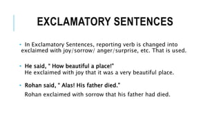 EXCLAMATORY SENTENCES
• In Exclamatory Sentences, reporting verb is changed into
exclaimed with joy/sorrow/ anger/surprise, etc. That is used.
• He said, “ How beautiful a place!”
He exclaimed with joy that it was a very beautiful place.
• Rohan said, “ Alas! His father died.”
Rohan exclaimed with sorrow that his father had died.
 