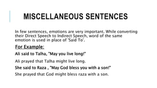 MISCELLANEOUS SENTENCES
In few sentences, emotions are very important. While converting
their Direct Speech to Indirect Speech, word of the same
emotion is used in place of 'Said To'.
For Example:
Ali said to Talha, "May you live long!"
Ali prayed that Talha might live long.
She said to Raza , "May God bless you with a son!"
She prayed that God might bless raza with a son.
 