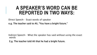 A SPEAKER’S WORD CAN BE
REPORTED IN TWO WAYS:
Direct Speech- Exact words of speaker
e.g. The teacher said to Ali, “You have a bright future.”
Indirect Speech- What the speaker has said without using the exact
words
E.g. The teacher told Ali that he had a bright future.
 