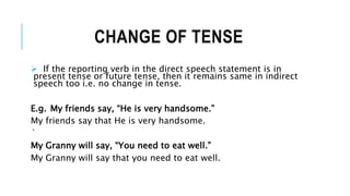 CHANGE OF TENSE
 If the reporting verb in the direct speech statement is in
present tense or future tense, then it remains same in indirect
speech too i.e. no change in tense.
E.g. My friends say, “He is very handsome.”
My friends say that He is very handsome.
`
My Granny will say, “You need to eat well.”
My Granny will say that you need to eat well.
 