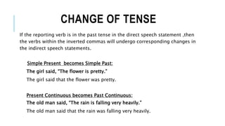 CHANGE OF TENSE
If the reporting verb is in the past tense in the direct speech statement ,then
the verbs within the inverted commas will undergo corresponding changes in
the indirect speech statements.
Simple Present becomes Simple Past:
The girl said, “The flower is pretty.”
The girl said that the flower was pretty.
Present Continuous becomes Past Continuous:
The old man said, “The rain is falling very heavily.”
The old man said that the rain was falling very heavily.
 
