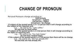 CHANGE OF PRONOUN
Personal Pronouns change according to :
SON formula
1st person = Subject
2nd person= Object
3rd person= No change
•If subject of the quoted words is in 1st person then it will change according to
the subject of the reported verb
e.g. - He said to me, “I like coffee.”
He told that he liked coffee.
•If subject of the quoted words is in 2nd person then it will change according to
the object of reporting verb
e.g. - He said to me, “You look happy.”
He told that I looked happy.
•If the subject of the quoted words is in 3rd person then there will be no change.
e.g. - He said to me, “She has already left.”
He told that she had already left.
 