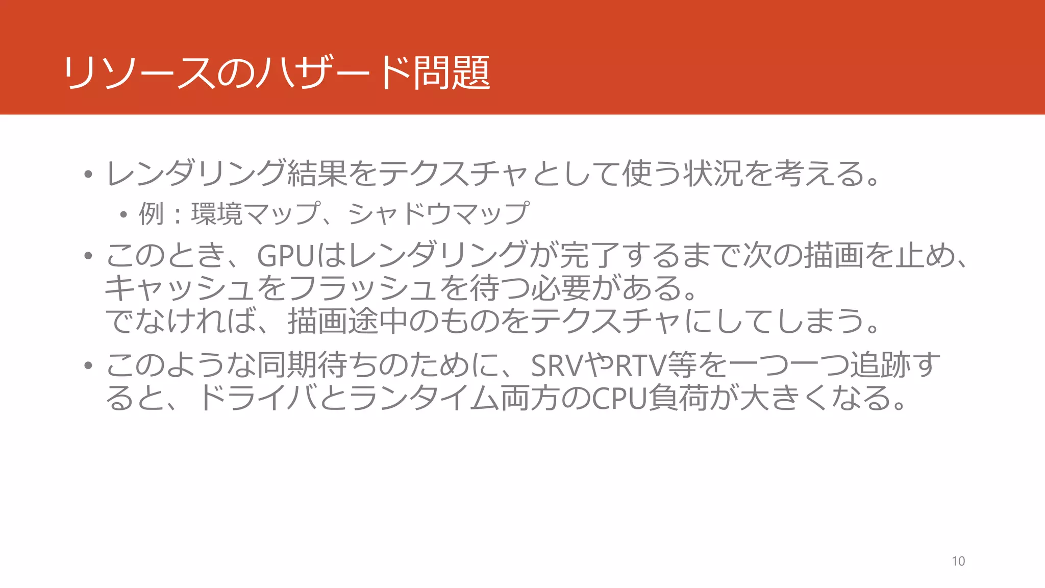 リソースのハザード問題 
•レンダリング結果をテクスチャとして使う状況を考える。 
•例：環境マップ、シャドウマップ 
•このとき、GPUはレンダリングが完了するまで次の描画を止め、 キャッシュをフラッシュを待つ必要がある。 でなければ、描画途中のものをテクスチャにしてしまう。 
•このような同期待ちのために、SRVやRTV等を一つ一つ追跡す ると、ドライバとランタイム両方のCPU負荷が大きくなる。 
10 
 