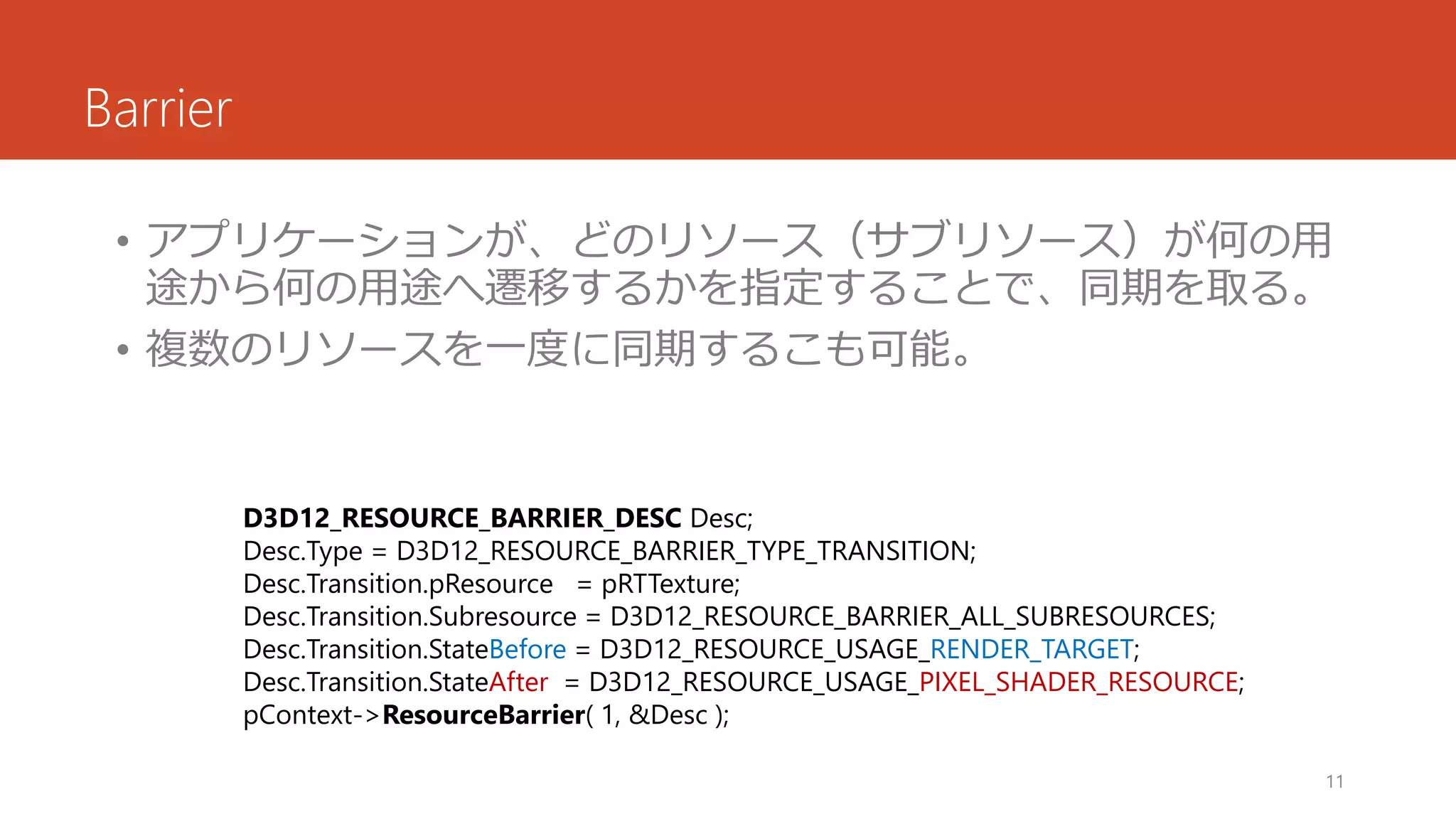 Barrier 
•アプリケーションが、どのリソース（サブリソース）が何の用 途から何の用途へ遷移するかを指定することで、同期を取る。 
•複数のリソースを一度に同期するこも可能。 
11 
D3D12_RESOURCE_BARRIER_DESCDesc; 
Desc.Type= D3D12_RESOURCE_BARRIER_TYPE_TRANSITION; 
Desc.Transition.pResource= pRTTexture; 
Desc.Transition.Subresource= D3D12_RESOURCE_BARRIER_ALL_SUBRESOURCES; 
Desc.Transition.StateBefore= D3D12_RESOURCE_USAGE_RENDER_TARGET; 
Desc.Transition.StateAfter= D3D12_RESOURCE_USAGE_PIXEL_SHADER_RESOURCE; 
pContext->ResourceBarrier( 1, &Desc);  