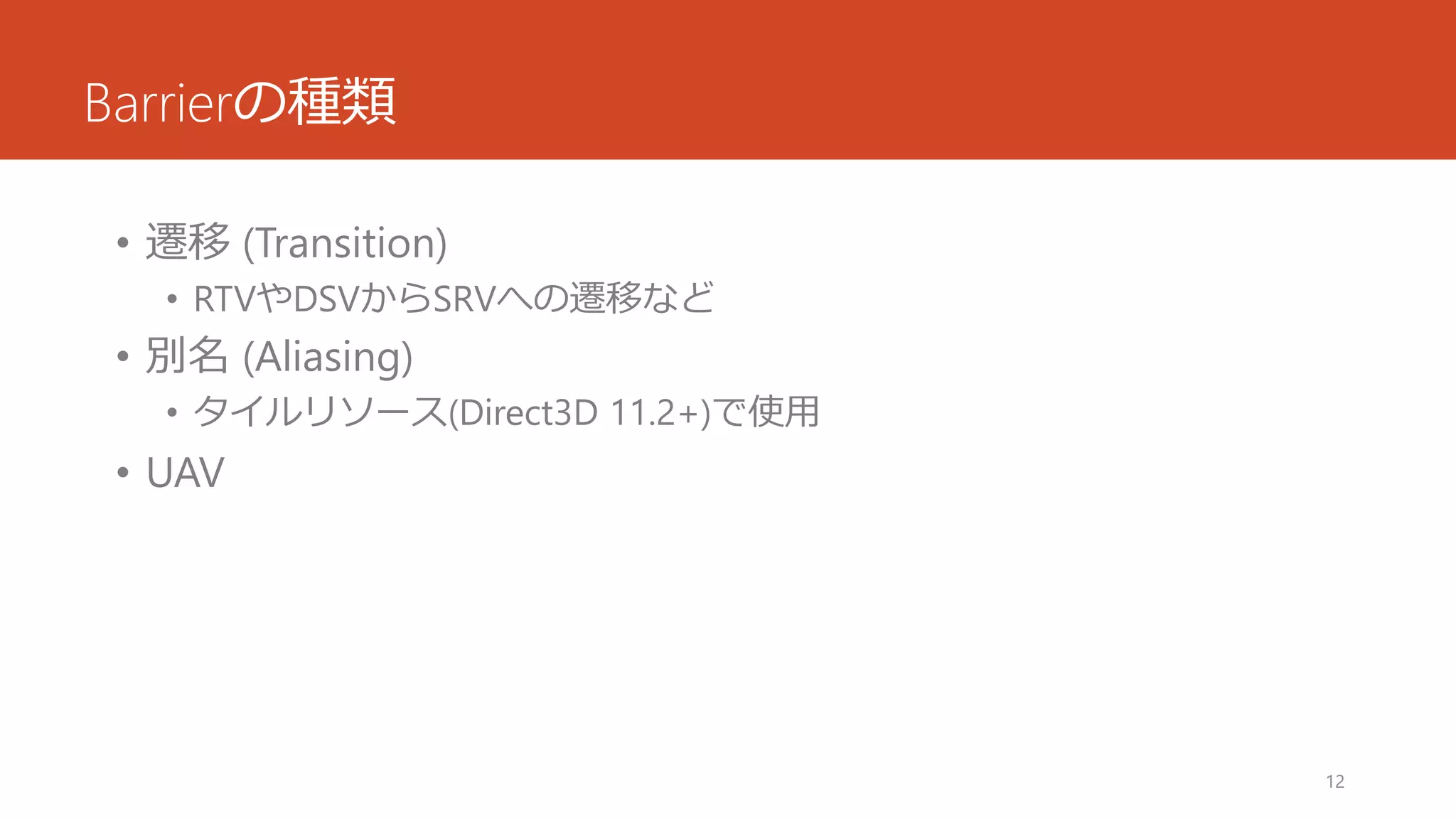 Barrierの種類 
•遷移(Transition) 
•RTVやDSVからSRVへの遷移など 
•別名(Aliasing) 
•タイルリソース(Direct3D 11.2+)で使用 
•UAV 
12 
 