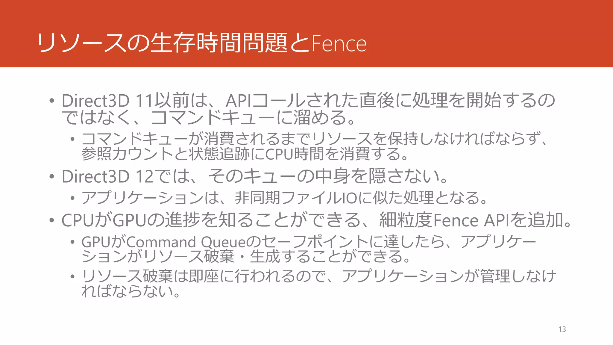 リソースの生存時間問題とFence 
•Direct3D 11以前は、APIコールされた直後に処理を開始するの ではなく、コマンドキューに溜める。 
•コマンドキューが消費されるまでリソースを保持しなければならず、 参照カウントと状態追跡にCPU時間を消費する。 
•Direct3D 12では、そのキューの中身を隠さない。 
•アプリケーションは、非同期ファイルIOに似た処理となる。 
•CPUがGPUの進捗を知ることができる、細粒度Fence APIを追加。 
•GPUがCommand Queueのセーフポイントに達したら、アプリケー ションがリソース破棄・生成することができる。 
•リソース破棄は即座に行われるので、アプリケーションが管理しなけ ればならない。 
13 
 