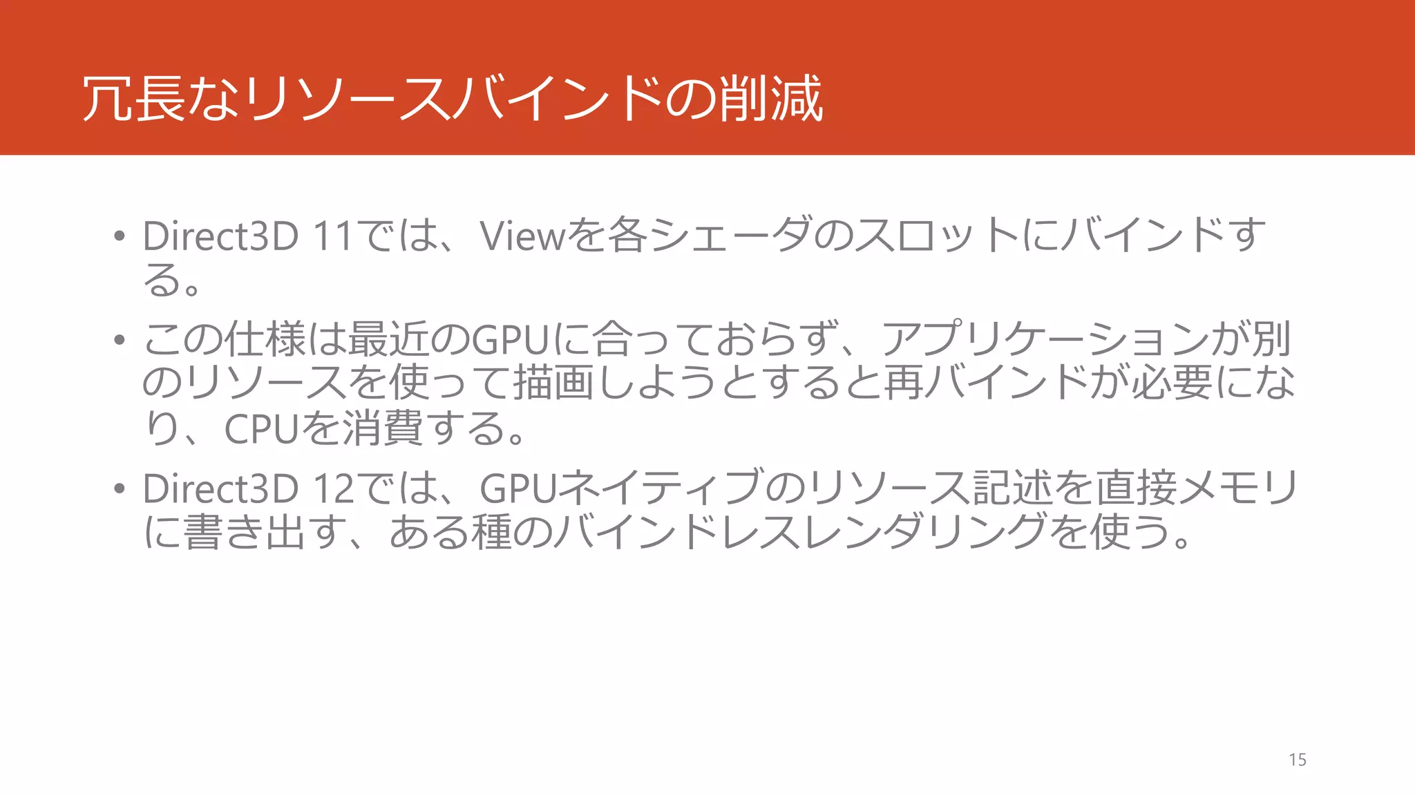 冗長なリソースバインドの削減 
•Direct3D 11では、Viewを各シェーダのスロットにバインドす る。 
•この仕様は最近のGPUに合っておらず、アプリケーションが別 のリソースを使って描画しようとすると再バインドが必要にな り、CPUを消費する。 
•Direct3D 12では、GPUネイティブのリソース記述を直接メモリ に書き出す、ある種のバインドレスレンダリングを使う。 
15 
 