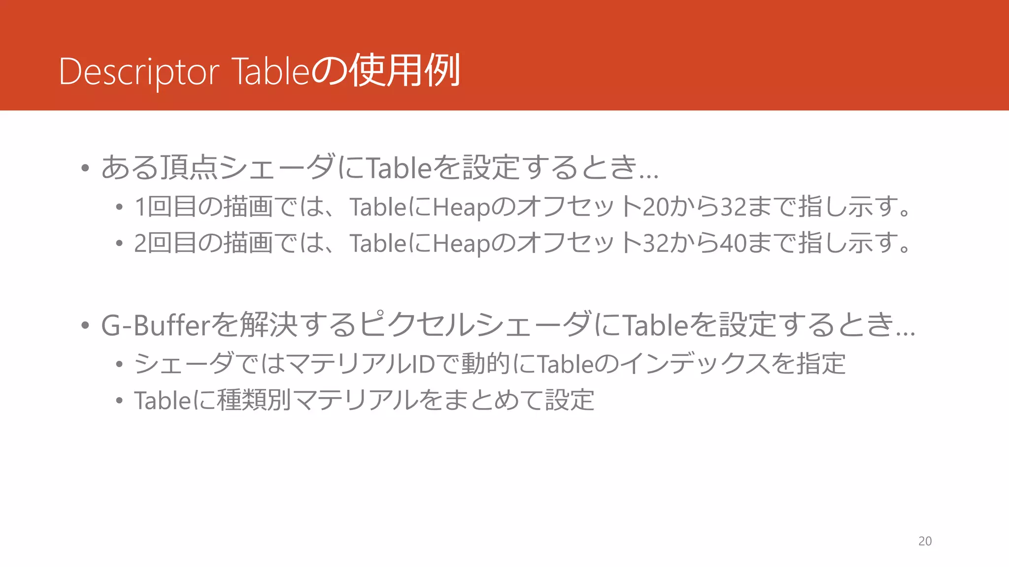 Descriptor Tableの使用例 
•ある頂点シェーダにTableを設定するとき… 
•1回目の描画では、TableにHeapのオフセット20から32まで指し示す。 
•2回目の描画では、TableにHeapのオフセット32から40まで指し示す。 
•G-Bufferを解決するピクセルシェーダにTableを設定するとき… 
•シェーダではマテリアルIDで動的にTableのインデックスを指定 
•Tableに種類別マテリアルをまとめて設定 
20 
 