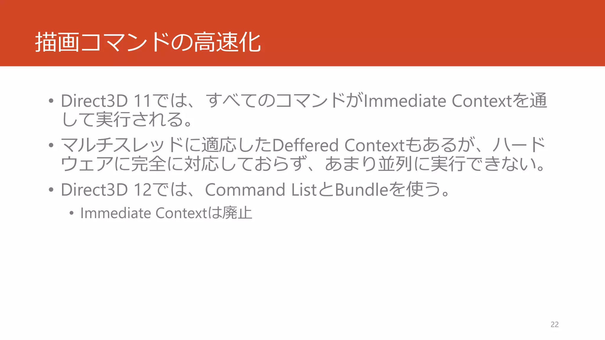 描画コマンドの高速化 
•Direct3D 11では、すべてのコマンドがImmediate Contextを通 して実行される。 
•マルチスレッドに適応したDefferedContextもあるが、ハード ウェアに完全に対応しておらず、あまり並列に実行できない。 
•Direct3D 12では、Command ListとBundleを使う。 
•Immediate Contextは廃止 
22 
 