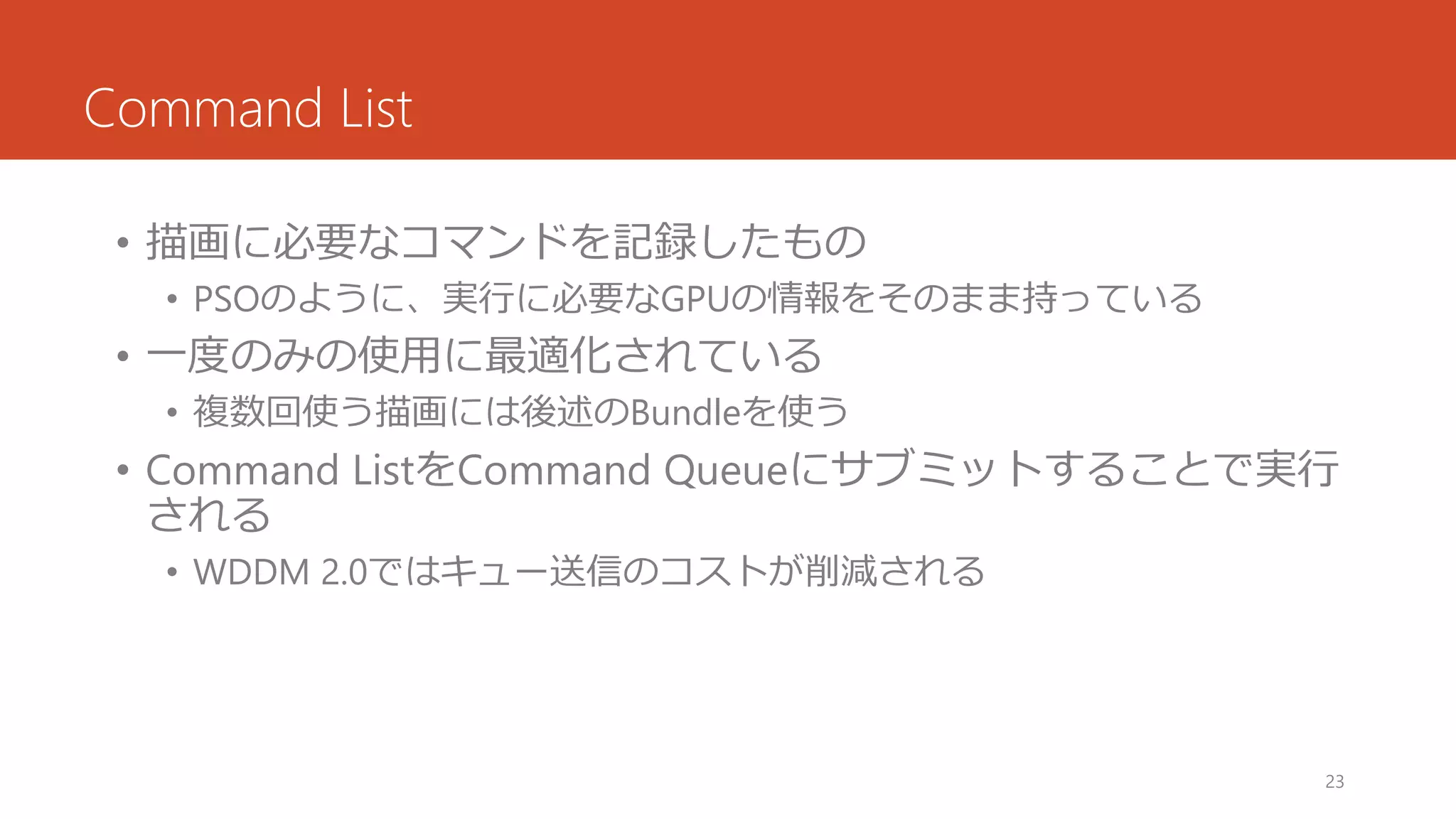 Command List 
•描画に必要なコマンドを記録したもの 
•PSOのように、実行に必要なGPUの情報をそのまま持っている 
•一度のみの使用に最適化されている 
•複数回使う描画には後述のBundleを使う 
•Command ListをCommand Queueにサブミットすることで実行 される 
•WDDM 2.0ではキュー送信のコストが削減される 
23 
 
