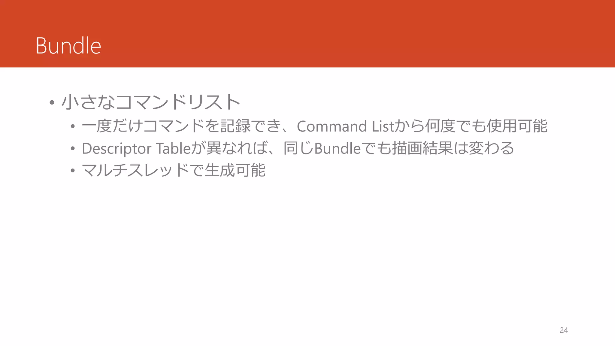 Bundle 
•小さなコマンドリスト 
•一度だけコマンドを記録でき、Command Listから何度でも使用可能 
•Descriptor Tableが異なれば、同じBundleでも描画結果は変わる 
•マルチスレッドで生成可能 
24 
 