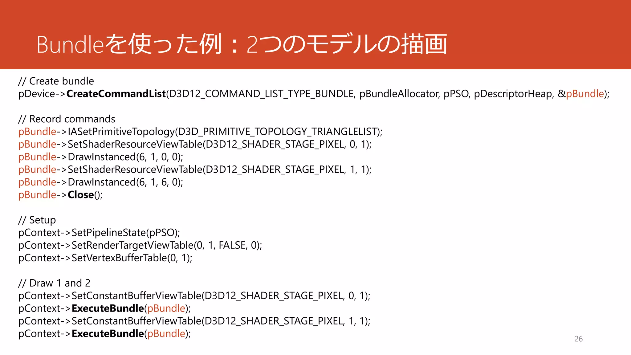 Bundleを使った例：2つのモデルの描画 
26 
// Create bundle 
pDevice->CreateCommandList(D3D12_COMMAND_LIST_TYPE_BUNDLE, pBundleAllocator, pPSO, pDescriptorHeap, &pBundle); 
// Record commands 
pBundle->IASetPrimitiveTopology(D3D_PRIMITIVE_TOPOLOGY_TRIANGLELIST); 
pBundle->SetShaderResourceViewTable(D3D12_SHADER_STAGE_PIXEL, 0, 1); 
pBundle->DrawInstanced(6, 1, 0, 0); 
pBundle->SetShaderResourceViewTable(D3D12_SHADER_STAGE_PIXEL, 1, 1); 
pBundle->DrawInstanced(6, 1, 6, 0); 
pBundle->Close(); 
// Setup 
pContext->SetPipelineState(pPSO); 
pContext->SetRenderTargetViewTable(0, 1, FALSE, 0); 
pContext->SetVertexBufferTable(0, 1); 
// Draw 1 and 2 
pContext->SetConstantBufferViewTable(D3D12_SHADER_STAGE_PIXEL, 0, 1); 
pContext->ExecuteBundle(pBundle); 
pContext->SetConstantBufferViewTable(D3D12_SHADER_STAGE_PIXEL, 1, 1); 
pContext->ExecuteBundle(pBundle);  